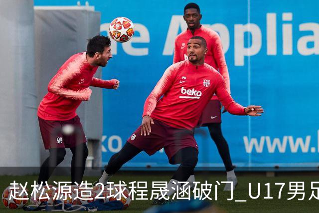 赵松源造2球程晟涵破门 U17男足3比2绝杀阿森纳